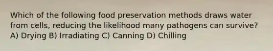 Which of the following food preservation methods draws water from cells, reducing the likelihood many pathogens can survive? A) Drying B) Irradiating C) Canning D) Chilling