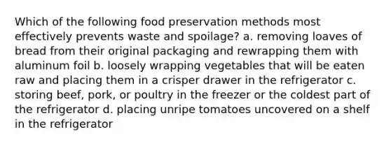 Which of the following food preservation methods most effectively prevents waste and spoilage? a. removing loaves of bread from their original packaging and rewrapping them with aluminum foil b. loosely wrapping vegetables that will be eaten raw and placing them in a crisper drawer in the refrigerator c. storing beef, pork, or poultry in the freezer or the coldest part of the refrigerator d. placing unripe tomatoes uncovered on a shelf in the refrigerator