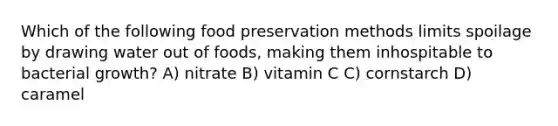 Which of the following food preservation methods limits spoilage by drawing water out of foods, making them inhospitable to bacterial growth? A) nitrate B) vitamin C C) cornstarch D) caramel