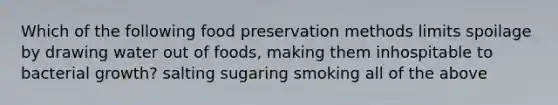 Which of the following food preservation methods limits spoilage by drawing water out of foods, making them inhospitable to bacterial growth? salting sugaring smoking all of the above