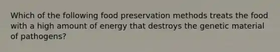 Which of the following food preservation methods treats the food with a high amount of energy that destroys the genetic material of pathogens?