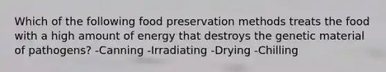 Which of the following food preservation methods treats the food with a high amount of energy that destroys the genetic material of pathogens? -Canning -Irradiating -Drying -Chilling