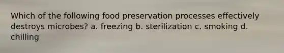 Which of the following <a href='https://www.questionai.com/knowledge/kbVgy49Ghd-food-preservation' class='anchor-knowledge'>food preservation</a> processes effectively destroys microbes? a. freezing b. sterilization c. smoking d. chilling