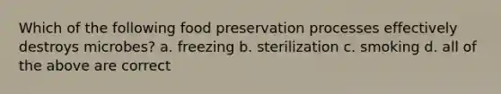 Which of the following food preservation processes effectively destroys microbes? a. freezing b. sterilization c. smoking d. all of the above are correct