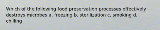 Which of the following food preservation processes effectively destroys microbes a. freezing b. sterilization c. smoking d. chilling