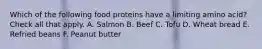 Which of the following food proteins have a limiting amino acid? Check all that apply. A. Salmon B. Beef C. Tofu D. Wheat bread E. Refried beans F. Peanut butter