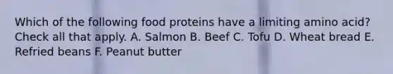 Which of the following food proteins have a limiting amino acid? Check all that apply. A. Salmon B. Beef C. Tofu D. Wheat bread E. Refried beans F. Peanut butter