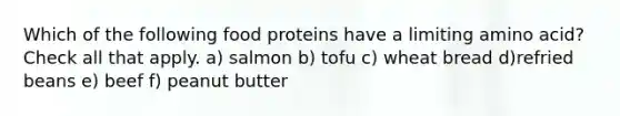 Which of the following food proteins have a limiting amino acid? Check all that apply. a) salmon b) tofu c) wheat bread d)refried beans e) beef f) peanut butter