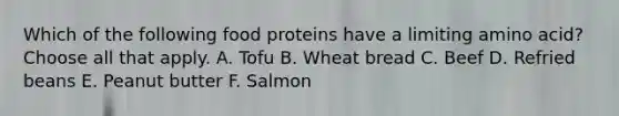 Which of the following food proteins have a limiting amino acid? Choose all that apply. A. Tofu B. Wheat bread C. Beef D. Refried beans E. Peanut butter F. Salmon