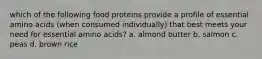 which of the following food proteins provide a profile of essential amino acids (when consumed individually) that best meets your need for essential amino acids? a. almond butter b. salmon c. peas d. brown rice