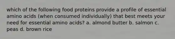 which of the following food proteins provide a profile of essential <a href='https://www.questionai.com/knowledge/k9gb720LCl-amino-acids' class='anchor-knowledge'>amino acids</a> (when consumed individually) that best meets your need for essential amino acids? a. almond butter b. salmon c. peas d. brown rice