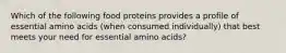 Which of the following food proteins provides a profile of essential amino acids (when consumed individually) that best meets your need for essential amino acids?