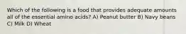 Which of the following is a food that provides adequate amounts all of the essential amino acids? A) Peanut butter B) Navy beans C) Milk D) Wheat