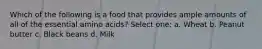Which of the following is a food that provides ample amounts of all of the essential amino acids? Select one: a. Wheat b. Peanut butter c. Black beans d. Milk
