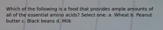 Which of the following is a food that provides ample amounts of all of the essential amino acids? Select one: a. Wheat b. Peanut butter c. Black beans d. Milk