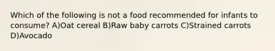 Which of the following is not a food recommended for infants to consume? A)Oat cereal B)Raw baby carrots C)Strained carrots D)Avocado