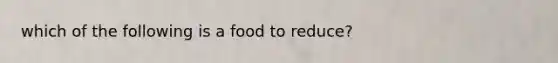 which of the following is a food to reduce?