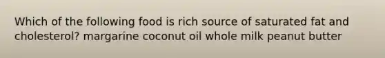 Which of the following food is rich source of saturated fat and cholesterol? margarine coconut oil whole milk peanut butter