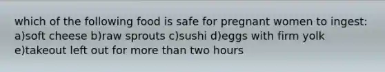 which of the following food is safe for pregnant women to ingest: a)soft cheese b)raw sprouts c)sushi d)eggs with firm yolk e)takeout left out for more than two hours