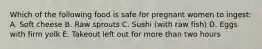 Which of the following food is safe for pregnant women to ingest: A. Soft cheese B. Raw sprouts C. Sushi (with raw fish) D. Eggs with firm yolk E. Takeout left out for more than two hours