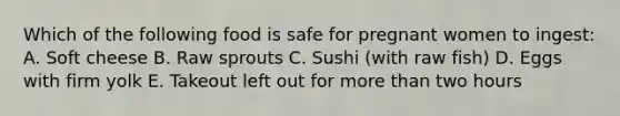 Which of the following food is safe for pregnant women to ingest: A. Soft cheese B. Raw sprouts C. Sushi (with raw fish) D. Eggs with firm yolk E. Takeout left out for more than two hours