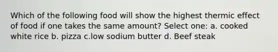 Which of the following food will show the highest thermic effect of food if one takes the same amount? Select one: a. cooked white rice b. pizza c.low sodium butter d. Beef steak