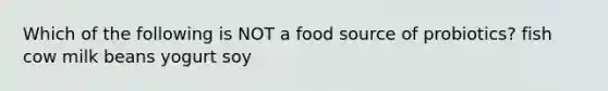 Which of the following is NOT a food source of probiotics? fish cow milk beans yogurt soy