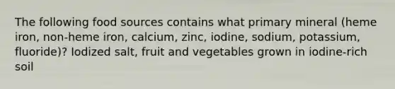 The following food sources contains what primary mineral (heme iron, non-heme iron, calcium, zinc, iodine, sodium, potassium, fluoride)? Iodized salt, fruit and vegetables grown in iodine-rich soil