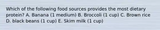 Which of the following food sources provides the most dietary protein? A. Banana (1 medium) B. Broccoli (1 cup) C. Brown rice D. black beans (1 cup) E. Skim milk (1 cup)