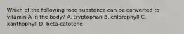 Which of the following food substance can be converted to vitamin A in the body? A. tryptophan B. chlorophyll C. xanthophyll D. beta-catotene