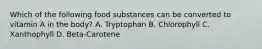 Which of the following food substances can be converted to vitamin A in the body? A. Tryptophan B. Chlorophyll C. Xanthophyll D. Beta-Carotene