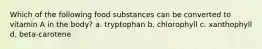 Which of the following food substances can be converted to vitamin A in the body? a. tryptophan b. chlorophyll c. xanthophyll d. beta-carotene
