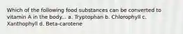 Which of the following food substances can be converted to vitamin A in the body... a. Tryptophan b. Chlorophyll c. Xanthophyll d. Beta-carotene