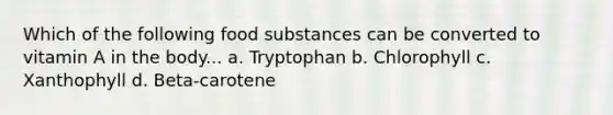 Which of the following food substances can be converted to vitamin A in the body... a. Tryptophan b. Chlorophyll c. Xanthophyll d. Beta-carotene