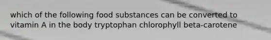 which of the following food substances can be converted to vitamin A in the body tryptophan chlorophyll beta-carotene