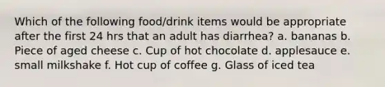 Which of the following food/drink items would be appropriate after the first 24 hrs that an adult has diarrhea? a. bananas b. Piece of aged cheese c. Cup of hot chocolate d. applesauce e. small milkshake f. Hot cup of coffee g. Glass of iced tea