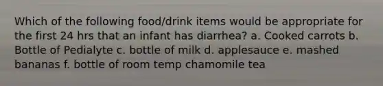 Which of the following food/drink items would be appropriate for the first 24 hrs that an infant has diarrhea? a. Cooked carrots b. Bottle of Pedialyte c. bottle of milk d. applesauce e. mashed bananas f. bottle of room temp chamomile tea