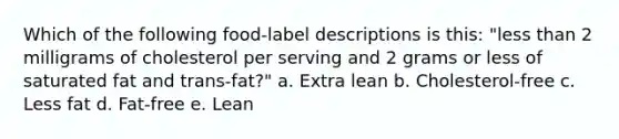 Which of the following food-label descriptions is this: "less than 2 milligrams of cholesterol per serving and 2 grams or less of saturated fat and trans-fat?" a. Extra lean b. Cholesterol-free c. Less fat d. Fat-free e. Lean