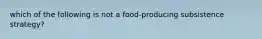 which of the following is not a food-producing subsistence strategy?