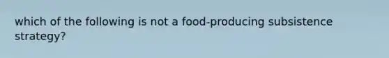 which of the following is not a food-producing subsistence strategy?