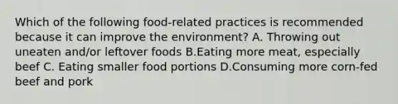 Which of the following food-related practices is recommended because it can improve the environment? A. Throwing out uneaten and/or leftover foods B.Eating more meat, especially beef C. Eating smaller food portions D.Consuming more corn-fed beef and pork