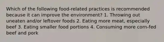 Which of the following food-related practices is recommended because it can improve the environment? 1. Throwing out uneaten and/or leftover foods 2. Eating more meat, especially beef 3. Eating smaller food portions 4. Consuming more corn-fed beef and pork