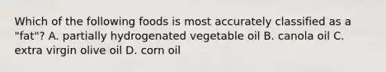 Which of the following foods is most accurately classified as a "fat"? A. partially hydrogenated vegetable oil B. canola oil C. extra virgin olive oil D. corn oil