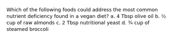 Which of the following foods could address the most common nutrient deficiency found in a vegan diet? a. 4 Tbsp olive oil b. ½ cup of raw almonds c. 2 Tbsp nutritional yeast d. ¾ cup of steamed broccoli