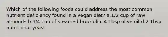 Which of the following foods could address the most common nutrient deficiency found in a vegan diet? a.1/2 cup of raw almonds b.3/4 cup of steamed broccoli c.4 Tbsp olive oil d.2 Tbsp nutritional yeast