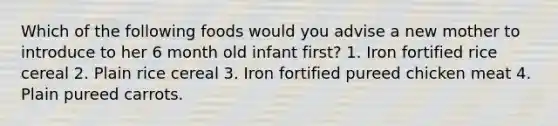 Which of the following foods would you advise a new mother to introduce to her 6 month old infant first? 1. Iron fortified rice cereal 2. Plain rice cereal 3. Iron fortified pureed chicken meat 4. Plain pureed carrots.