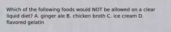 Which of the following foods would NOT be allowed on a clear liquid diet? A. ginger ale B. chicken broth C. ice cream D. flavored gelatin