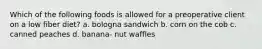 Which of the following foods is allowed for a preoperative client on a low fiber diet? a. bologna sandwich b. corn on the cob c. canned peaches d. banana- nut waffles