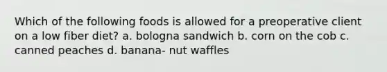 Which of the following foods is allowed for a preoperative client on a low fiber diet? a. bologna sandwich b. corn on the cob c. canned peaches d. banana- nut waffles