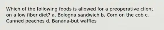 Which of the following foods is allowed for a preoperative client on a low fiber diet? a. Bologna sandwich b. Corn on the cob c. Canned peaches d. Banana-but waffles